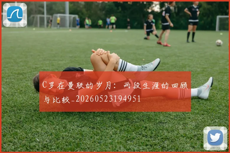 C罗在曼联的岁月:两段生涯的回顾与比较_20260523194951