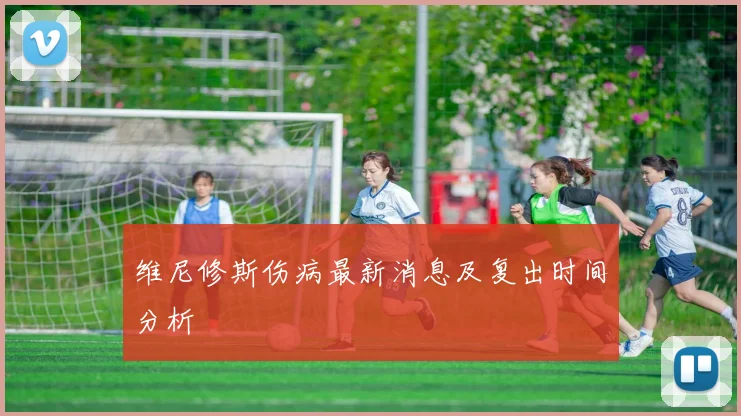 维尼修斯伤病最新消息及复出时间分析
